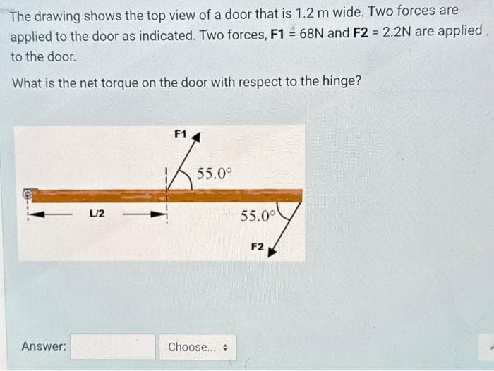 The drawing shows the top view of a door that is 1.2 m wide. Two forces are
applied to the door as indicated. Two forces, F1 = 68N and F2 = 2.2N are applied
to the door.
What is the net torque on the door with respect to the hinge?
Answer:
L/2
F1
55.0°
Choose...
55.0⁰
F2