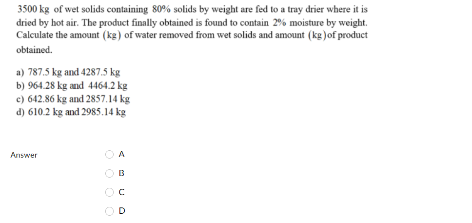 3500 kg of wet solids containing 80% solids by weight are fed to a tray drier where it is
dried by hot air. The product finally obtained is found to contain 2% moisture by weight.
Calculate the amount (kg) of water removed from wet solids and amount (kg)of product
obtained.
a) 787.5 kg and 4287.5 kg
b) 964.28 kg and 4464.2 kg
c) 642.86 kg and 2857.14 kg
d) 610.2 kg and 2985.14 kg
Answer
A
