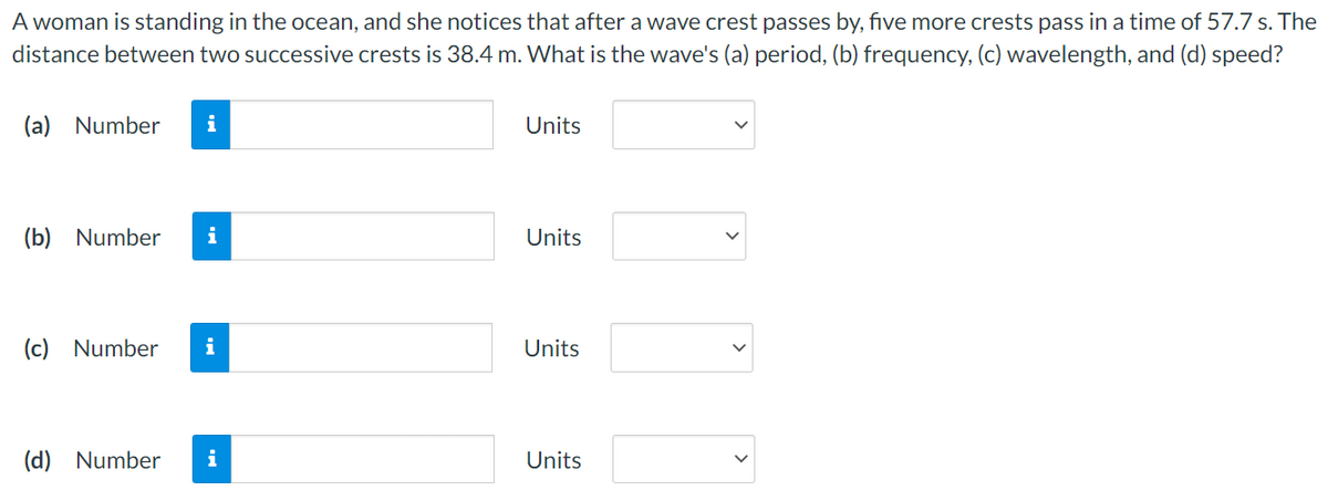 A woman is standing in the ocean, and she notices that after a wave crest passes by, five more crests pass in a time of 57.7 s. The
distance between two successive crests is 38.4 m. What is the wave's (a) period, (b) frequency, (c) wavelength, and (d) speed?
(a) Number
i
Units
(b) Number
i
Units
(c) Number
i
Units
(d) Number
i
Units
