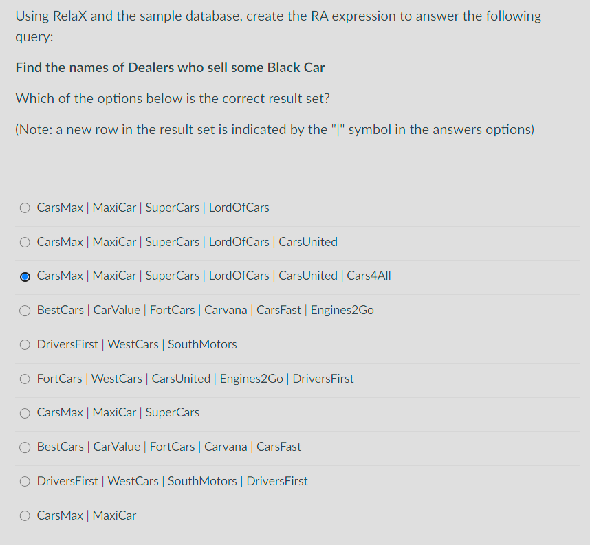 Using RelaX and the sample database, create the RA expression to answer the following
query:
Find the names of Dealers who sell some Black Car
Which of the options below is the correct result set?
(Note: a new row in the result set is indicated by the "|" symbol in the answers options)
CarsMax | MaxiCar | SuperCars | Lord OfCars
CarsMax | MaxiCar | SuperCars | LordOfCars | CarsUnited
CarsMax | MaxiCar | SuperCars | LordOfCars | CarsUnited | Cars4All
BestCars | CarValue | FortCars | Carvana | CarsFast | Engines2Go
DriversFirst | WestCars | SouthMotors
O FortCars | WestCars | CarsUnited | Engines2Go | DriversFirst
O Cars Max | MaxiCar | SuperCars
BestCars | CarValue | FortCars | Carvana | CarsFast
DriversFirst | WestCars | SouthMotors | DriversFirst
CarsMax | MaxiCar