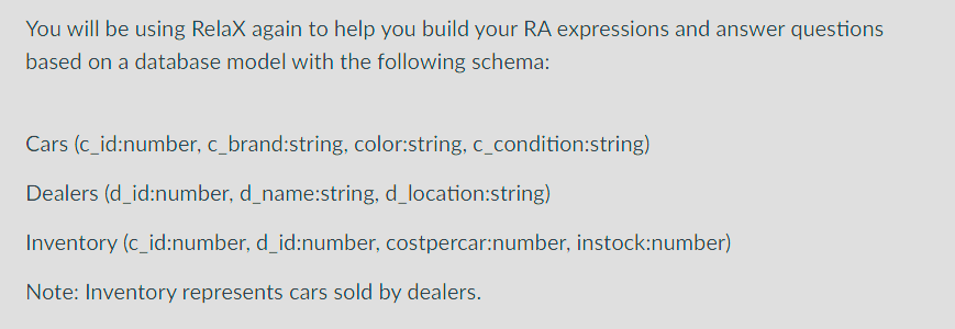You will be using Relax again to help you build your RA expressions and answer questions
based on a database model with the following schema:
Cars (c_id:number, c_brand:string, color:string, c_condition:string)
Dealers (d_id:number, d_name:string, d_location:string)
Inventory (c_id:number, d_id:number, costpercar:number, instock:number)
Note: Inventory represents cars sold by dealers.