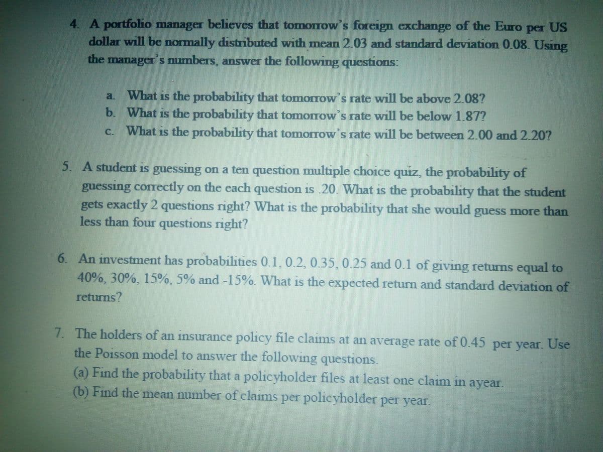 4. A portfoho manager believes that tomorrow s foreign exchange of the Euro per US
dollar will be nomally distributed with mean 2.03 and standard deviation 0.08. Using
the manager's mumbers, answer the following questions:
a What is the probability that tomorrow's rate will be above 2.08?
b. What is the probability that tomorrow s rate will be below 1.87?
What is the probability that tomorrow's rate will be between 2.00 and 2.20?
a.
C.
5. A student is guessing on a ten question multiple choice quiz, the probability of
guessing correctly on the each question is .20. What is the probability that the student
gets exactly 2 questions right? What is the probability that she would guess more than
less than four questions right?
1S
6. An investment has probabilities 0.1, 0.2,0.35, 0.25 and 0.1 of giving returns equal to
40%, 30%, 15%, 5% and -15%. What is the expected retum and standard deviation of
returns?
7. The holders of an insurance policy file clams at an average rate of 0.45 per year. Use
the Poisson model to answer the following questions.
(a) Find the probability that a policyholder files at least one claim in ayear.
(b) Find the mean number of claims per policyholder per year.
