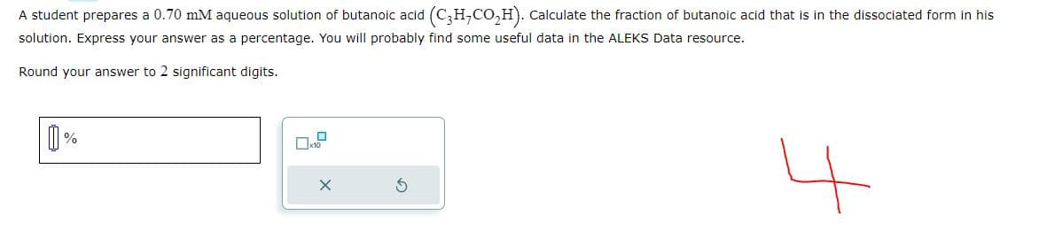 A student prepares a 0.70 mM aqueous solution of butanoic acid (C,H,CO2H). Calculate the fraction of butanoic acid that is in the dissociated form in his
solution. Express your answer as a percentage. You will probably find some useful data in the ALEKS Data resource.
Round your answer to 2 significant digits.
①
%
X
나