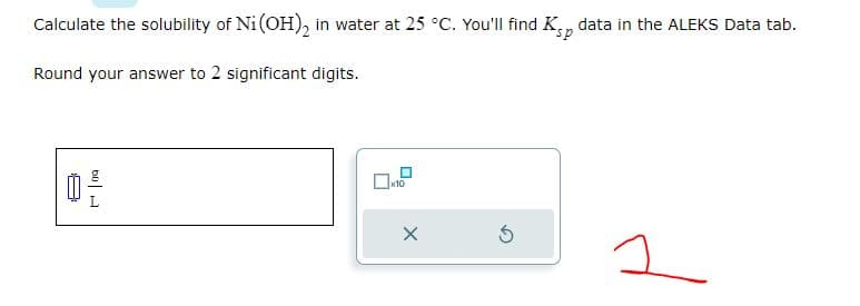 Calculate the solubility of Ni (OH)₂ in water at 25 °C. You'll find Ksp data in the ALEKS Data tab.
Round your answer to 2 significant digits.
60 A
x10
X
5
