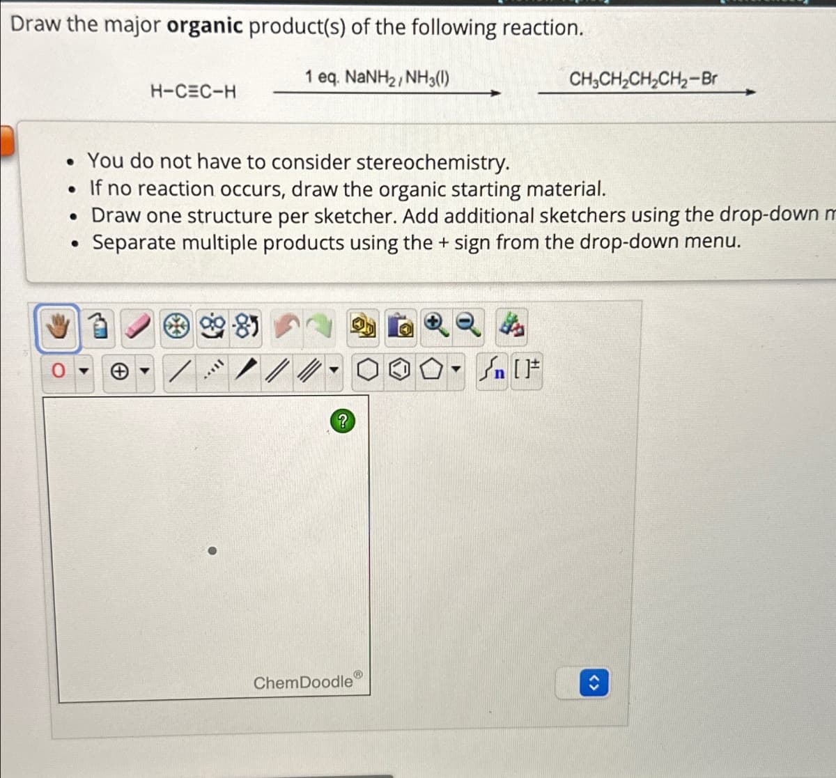 Draw the major organic product(s) of the following reaction.
1 eq. NaNH2, NH3(1)
H-CEC-H
CH3CH2CH2CH2-Br
• You do not have to consider stereochemistry.
•
If no reaction occurs, draw the organic starting material.
• Draw one structure per sketcher. Add additional sketchers using the drop-down m
•
Separate multiple products using the + sign from the drop-down menu.
?
ChemDoodle
[F