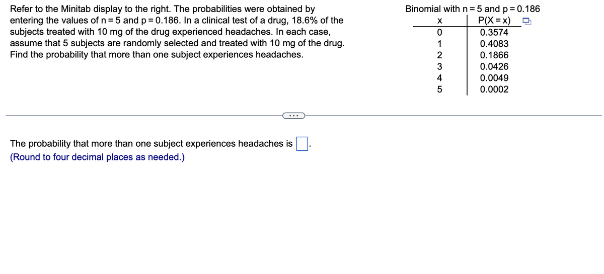 Binomial withn=5 and p= 0.186
Refer to the Minitab display to the right. The probabilities were obtained by
entering the values of n = 5 and p = 0.186. In a clinical test of a drug, 18.6% of the
subjects treated with 10 mg of the drug experienced headaches. In each case,
assume that 5 subjects are randomly selected and treated with 10 mg of the drug.
Find the probability that more than one subject experiences headaches.
P(X=x)
0.3574
0.4083
2
0.1866
3
0.0426
4
0.0049
0.0002
The probability that more than one subject experiences headaches is
(Round to four decimal places as needed.)
