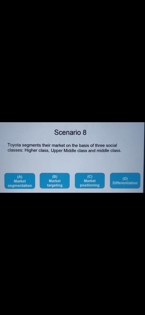 Scenario 8
Toyota segments their market on the basis of three social
classes: Higher class, Upper Middle class and middle class.
(B)
(A)
Market
(C)
Market
positioning
(D)
Differentiation
Market
segmentation
targeting
