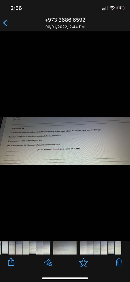 2:56
+973 3686 6592
06/01/2022, 2:44 PM
QUESTION 14
The holder of Cypres Recordings studied the relationship among sales (y) and the amount spent on advertising (x).
A random sample of 38 recordings gives the following information
The intercept = 18.47 and the slope0 98
The estimated sales for 18 amount of advertisement is equal to?
(Round answer to three decimal places ex. 2.091)
