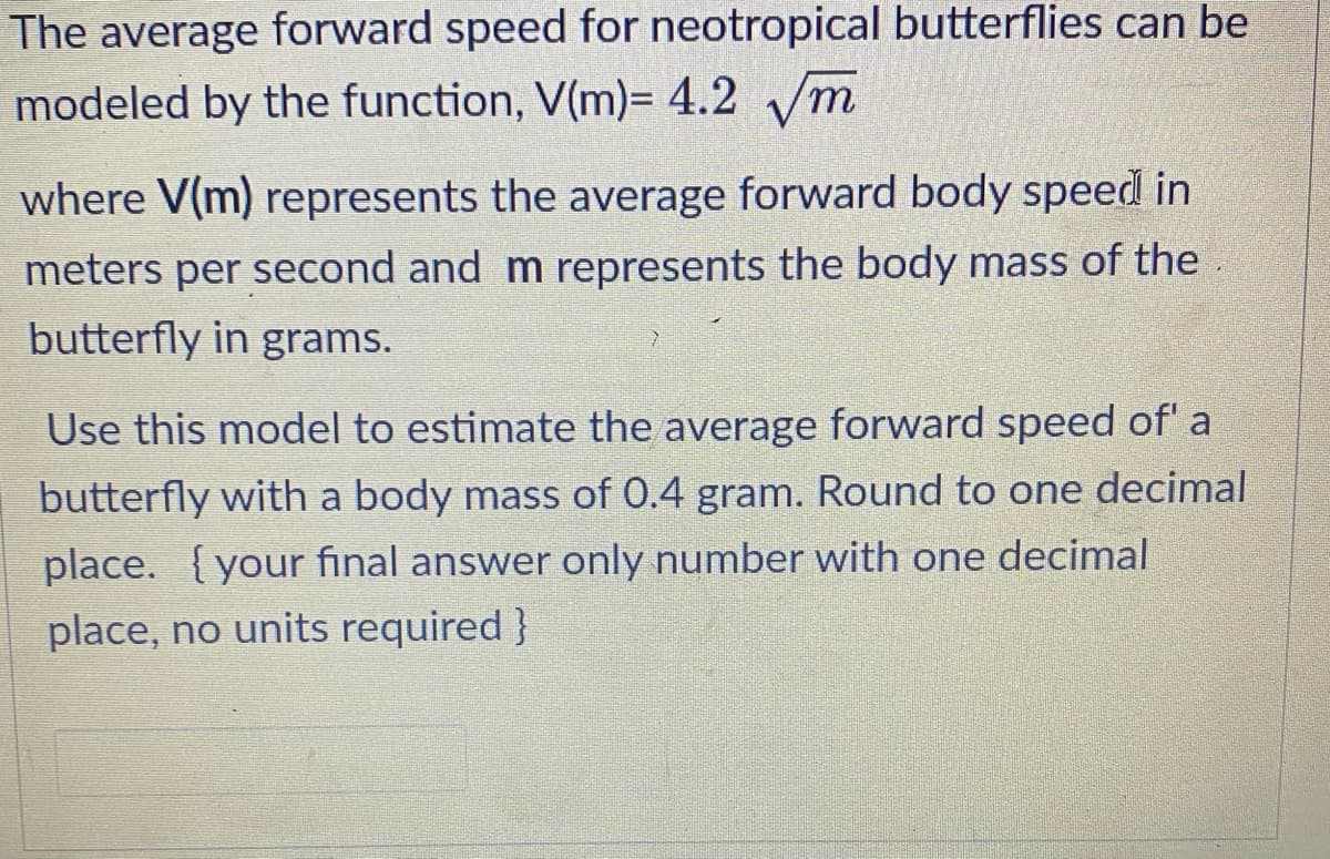 The average forward speed for neotropical butterflies can be
modeled by the function, V(m)= 4.2 √m
where V(m) represents the average forward body speed in
meters per second and m represents the body mass of the
butterfly in grams.
Use this model to estimate the average forward speed of' a
butterfly with a body mass of 0.4 gram. Round to one decimal
place. {your final answer only number with one decimal
place, no units required }
