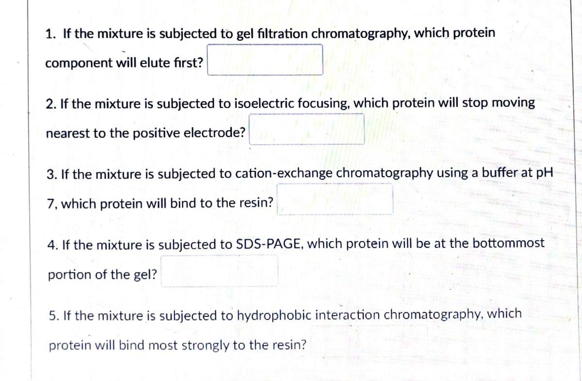 1. If the mixture is subjected to gel filtration chromatography, which protein
component will elute first?
2. If the mixture is subjected to isoelectric focusing, which protein will stop moving
nearest to the positive electrode?
3. If the mixture is subjected to cation-exchange chromatography using a buffer at pH
7, which protein will bind to the resin?
4. If the mixture is subjected to SDS-PAGE, which protein will be at the bottommost
portion of the gel?
5. If the mixture is subjected to hydrophobic interaction chromatography, which
protein will bind most strongly to the resin?

