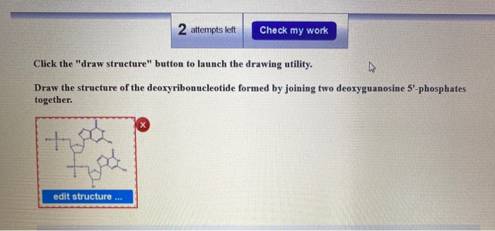 Click the "draw structure" button to launch the drawing utility.
s
Draw the structure of the deoxyribonucleotide formed by joining two deoxyguanosine 5'-phosphates
together.
+
tipa
2 attempts left Check my work
edit structure ***