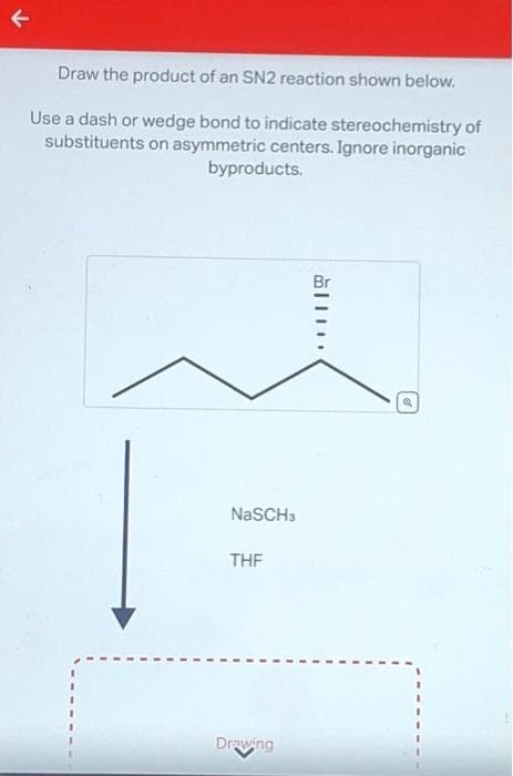 Draw the product of an SN2 reaction shown below.
Use a dash or wedge bond to indicate stereochemistry of
substituents on asymmetric centers. Ignore inorganic
byproducts.
NaSCH3
THF
Drawing
a