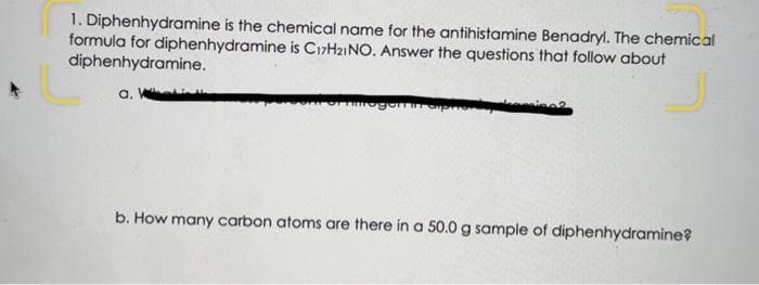 1. Diphenhydramine is the chemical name for the antihistamine Benadryl. The chemical
formula for diphenhydramine is C17H21NO. Answer the questions that follow about
diphenhydramine.
a. W
b. How many carbon atoms are there in a 50.0 g sample of diphenhydramine?