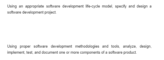 Using an appropriate software development life-cycle model, specify and design a
software development project.
Using proper software development methodologies and tools, analyze, design,
implement, test, and document one or more components of a software product.
