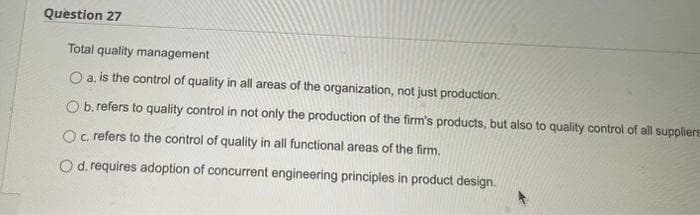 Question 27
Total quality management
O a. is the control of quality in all areas of the organization, not just production.
O b. refers to quality control in not only the production of the firm's products, but also to quality control of all suppliers
O c. refers to the control of quality in all functional areas of the firm.
O d. requires adoption of concurrent engineering principles in product design.