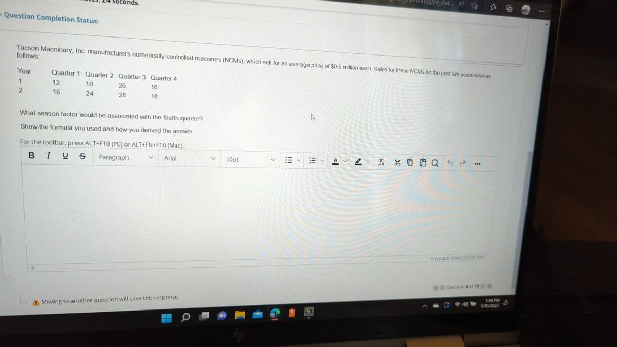 Question Completion Status:
Year
1
2
seconds.
Tucson Macninary, Inc. manufacturers numerically controlled macnines (NCMS), which sell for an average price of $0.5 million each. Sales for these NCMS for the past two years were as
follows:
P
Quarter 1 Quarter 2 Quarter 3 Quarter 4
12
18
26
16
16
24
28
18
What season factor would be associated with the fourth quarter?
Show the formula you used and how you derived the answer.
For the toolbar, press ALT+F10 (PC) or ALT+FN+F10 (Mac).
BIUS Paragraph
Arial
A Moving to another question will save this response.
10pt
hyji
27
描く A
Bb
toggle_stat... A
N
IQ5
0 WORDS POWERED BY TINY
Question 8 of 19 > >>
1:34 PM
9/30/2022