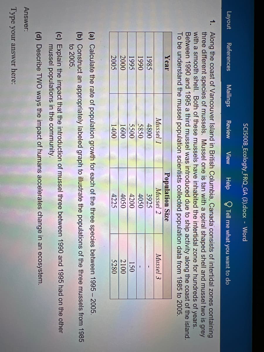 SCI500B_Ecologty_FRQ_GA (3).docx Word
Layout
References
Mailings
Review
View
Help
Tell me what you want to do
1. Along the coast of Vancouver Island in British Columbia, Canada consists of intertidal zones containing
three different species of mussels. Mussel one is tan with a spiral shaped shell and mussel two is grey
with a smooth shell. Both of these mussels have inhabited the intertidal zone for hundreds of years.
Between 1990 and 1995 a third mussel was introduced due to ship activity along the coast of the island.
To be understand the mussel population scientists collected population data from 1985 to 2005.
Population Size
Mussel 2
Year
Mussel 1
Mussel 3
1985
4800
3925
1990
5850
4050
1995
5500
4200
150
2000
1600
4050
2100
2005
1400
4225
5280
(a) Calculate the rate of population growth for each of the three species between 1995- 2005.
(b) Construct an appropriately labeled graph to illustrate the populations of the three mussels from 1985
to 2005.
(c) Explain the impact that the introduction of mussel three between 1990 and 1995 had on the other
mussel populations in the community.
(d) Describe TWO ways the impact of humans accelerates change in an ecosystem.
Answer:
Type your answer here:
