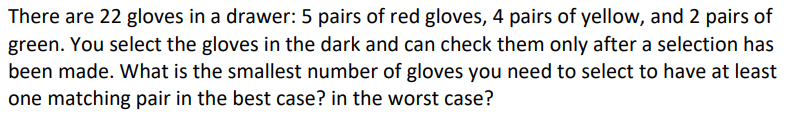 There are 22 gloves in a drawer: 5 pairs of red gloves, 4 pairs of yellow, and 2 pairs of
green. You select the gloves in the dark and can check them only after a selection has
been made. What is the smallest number of gloves you need to select to have at least
one matching pair in the best case? in the worst case?