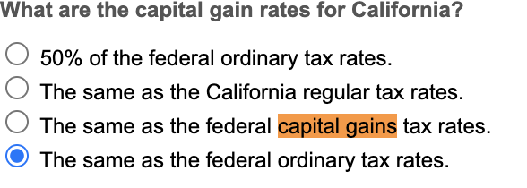 What are the capital gain rates for California?
50% of the federal ordinary tax rates.
The same as the California regular tax rates.
The same as the federal capital gains tax rates.
The same as the federal ordinary tax rates.