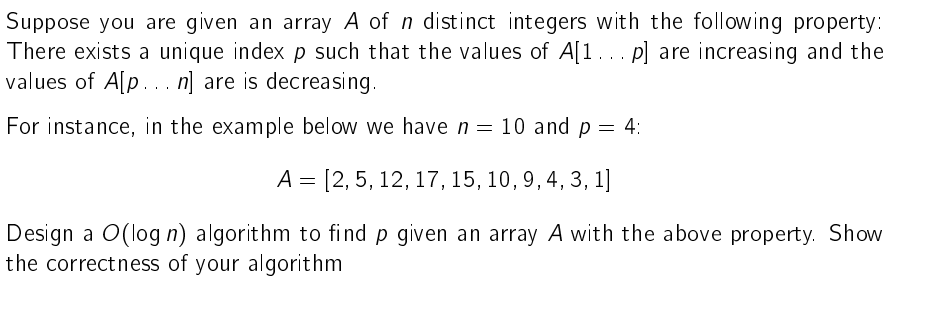 Suppose you are given an array A of n distinct integers with the following property:
There exists a unique index p such that the values of A[1... p] are increasing and the
values of A[p...n] are is decreasing.
For instance, in the example below we have n = 10 and p = 4:
A [2, 5, 12, 17, 15, 10, 9, 4, 3, 1]
=
Design a O(log n) algorithm to find p given an array A with the above property. Show
the correctness of your algorithm