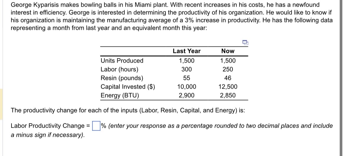 George Kyparisis makes bowling balls in his Miami plant. With recent increases in his costs, he has a newfound
interest in efficiency. George is interested in determining the productivity of his organization. He would like to know if
his organization is maintaining the manufacturing average of a 3% increase in productivity. He has the following data
representing a month from last year and an equivalent month this year:
Last Year
1,500
300
55
10,000
2,900
Now
1,500
250
46
12,500
2,850
Units Produced
Labor (hours)
Resin (pounds)
Capital Invested ($)
Energy (BTU)
The productivity change for each of the inputs (Labor, Resin, Capital, and Energy) is:
Labor Productivity Change =% (enter your response as a percentage rounded to two decimal places and include
a minus sign if necessary).