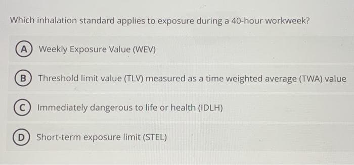 Which inhalation standard applies to exposure during a 40-hour workweek?
(A) Weekly Exposure Value (WEV)
(B) Threshold limit value (TLV) measured as a time weighted average (TWA) value
C) Immediately dangerous to life or health (IDLH)
(D) Short-term exposure limit (STEL)