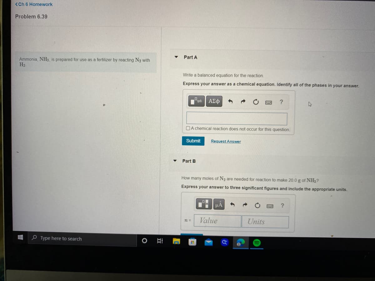 <Ch 6 Homework
Problem 6.39
Ammonia, NH3, is prepared for use as a fertilizer by reacting N₂ with
H₂
Type here to search
O
II
1
Part A
Write a balanced equation for the reaction.
Express your answer as a chemical equation. Identify all of the phases in your answer.
ΑΣΦ 5
A chemical reaction does not occur for this question.
Submit Request Answer
Part B
n=
How many moles of N₂ are needed for reaction to make 20.0 g of NH3?
Express your answer to three significant figures and include the appropriate units.
μА
?
Value
Units
4
?