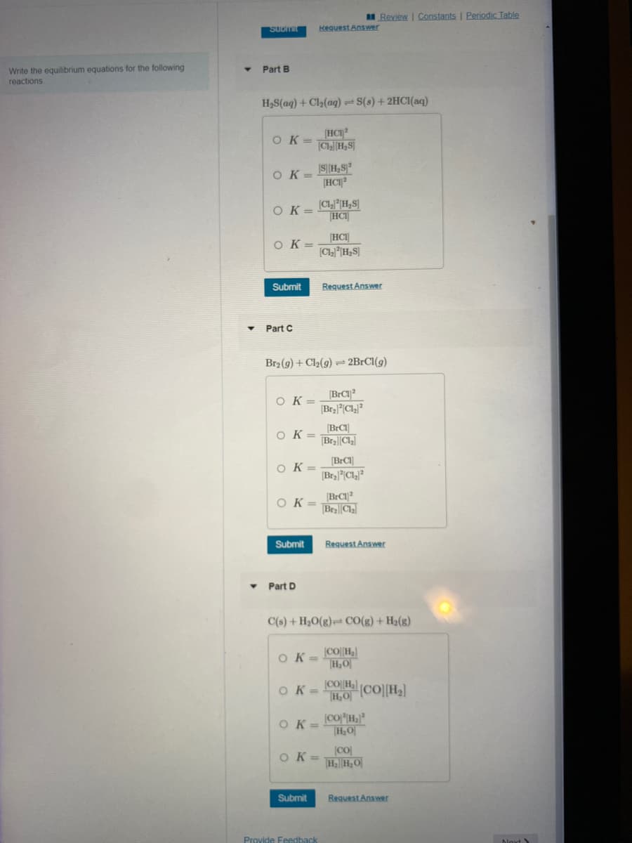 Write the equilibrium equations for the following
reactions
SUDMIL
Part B
H₂S(aq) + Cl₂(aq) = S(s) + 2HCl(aq)
[HC1²
OK=CH₂S
Ok=
OK=
Ok=
Submit
Part C
Ok=
Ok=
к
OK=
Submit
Br₂(g) + Cl₂(g) = 2BrCl(g)
▾ Part D
[BrCl]
OK = BraCl₂
Request Answer
OK=
[S] [H₂S²
[HC12
OK=
[C1₂2H₂S]
HCI
Submit
HCI
[C1₂H₂S]
Ok=
Provide Feedback
Request Answer
[BrC12
[Br₂²Cl₂]²
C(s) + H₂O(g) CO(g) + H₂(g)
OK= COH₂
[H₂O
[BrCl]
[Br₂²Cl₂²
Review | Constants | Periodic Table
[BrC12
BraCl₂
Request Answer
©O[H}{CO][H]
H₂O
[CO2|H}*
H₂O
[CO]
H₂H₂O
Request Answer
Next S