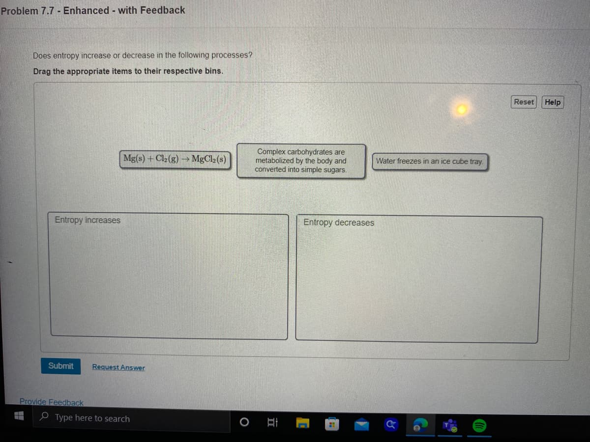 Problem 7.7- Enhanced - with Feedback
Does entropy increase or decrease in the following processes?
Drag the appropriate items to their respective bins.
Entropy increases
Submit
Provide Feedback
Mg(s) + Cl₂(g) → MgCl2 (s)
Request Answer
Type here to search
O
Complex carbohydrates are
metabolized by the body and
converted into simple sugars.
E
Entropy decreases
1
Water freezes in an ice cube tray.
&
Reset
Help