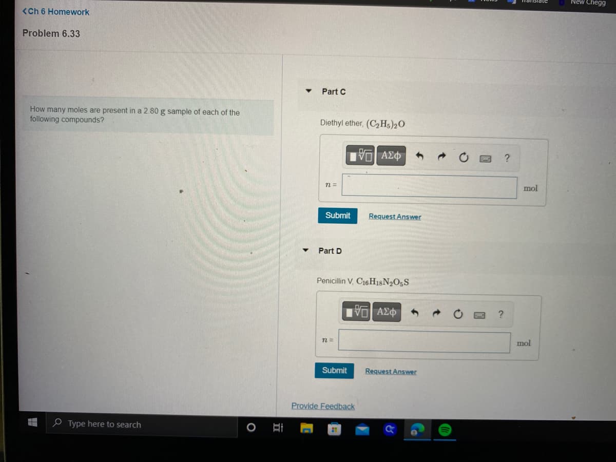 <Ch 6 Homework
Problem 6.33
How many moles are present in a 2.80 g sample of each of the
following compounds?
Type here to search
Hi
Part C
Diethyl ether, (C₂H5)2O
n =
Submit
Part D
n=
G| ΑΣΦ
Penicillin V, C16H18N2O5S
Submit
Request Answer
IVE ΑΣΦ
Provide Feedback
Request Answer
?
mol
mol
New Chegg