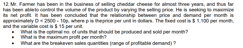 12. Mr. Farmer has been in the business of selling cheddar cheese for almost three years, and thus far
has been able to control the volume of the product by varying the selling price. He is seeking to maximize
its net profit. It has been concluded that the relationship between price and demand per month is
approximately D = 2500 - 10p, where p is the price per unit in dollars. The fixed cost is $ 1,100 per month,
and the variable cost is $15 per unit.
What is the optimal no. of units that should be produced and sold per month?
What is the maximum profit per month?
What are the breakeven sales quantities (range of profitable demand) ?