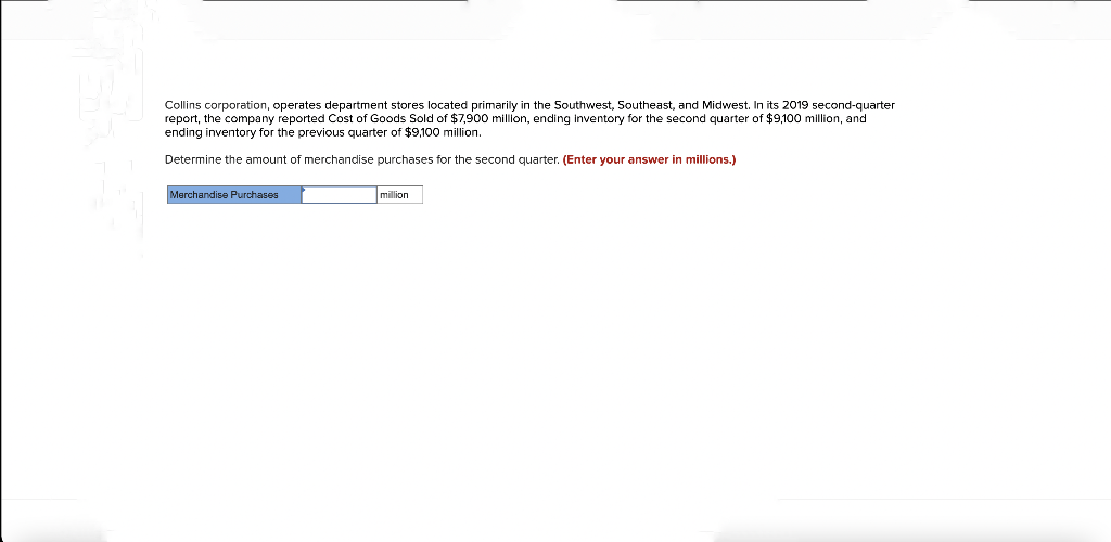 Collins corporation, operates department stores located primarily in the Southwest, Southeast, and Midwest. In its 2019 second-quarter
report, the company reported Cost of Goods Sold of $7,900 million, ending inventory for the second quarter of $9,100 million, and
ending inventory for the previous quarter of $9,100 million.
Determine the amount of merchandise purchases for the second quarter. (Enter your answer in millions.)
Merchandise Purchases
million