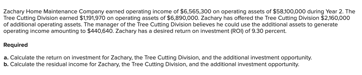 Zachary Home Maintenance Company earned operating income of $6,565,300 on operating assets of $58,100,000 during Year 2. The
Tree Cutting Division earned $1,191,970 on operating assets of $6,890,000. Zachary has offered the Tree Cutting Division $2,160,000
of additional operating assets. The manager of the Tree Cutting Division believes he could use the additional assets to generate
operating income amounting to $440,640. Zachary has a desired return on investment (ROI) of 9.30 percent.
Required
a. Calculate the return on investment for Zachary, the Tree Cutting Division, and the additional investment opportunity.
b. Calculate the residual income for Zachary, the Tree Cutting Division, and the additional investment opportunity.