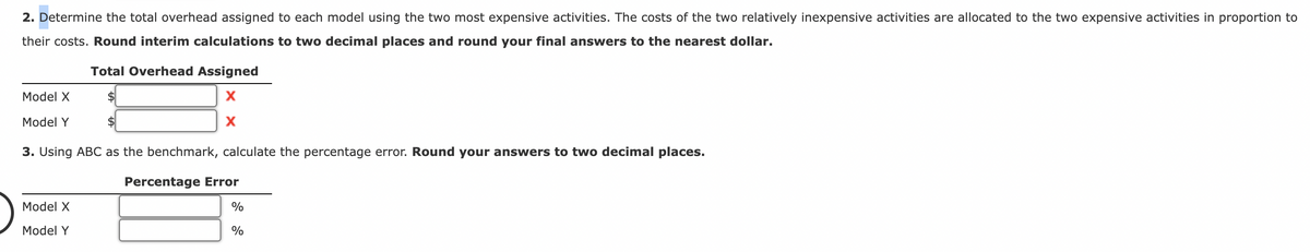 2. Determine the total overhead assigned to each model using the two most expensive activities. The costs of the two relatively inexpensive activities are allocated to the two expensive activities in proportion to
their costs. Round interim calculations to two decimal places and round your final answers to the nearest dollar.
Total Overhead Assigned
$
$
X
X
3. Using ABC as the benchmark, calculate the percentage error. Round your answers to two decimal places.
Model X
Model Y
Model X
Model Y
Percentage Error
%
%