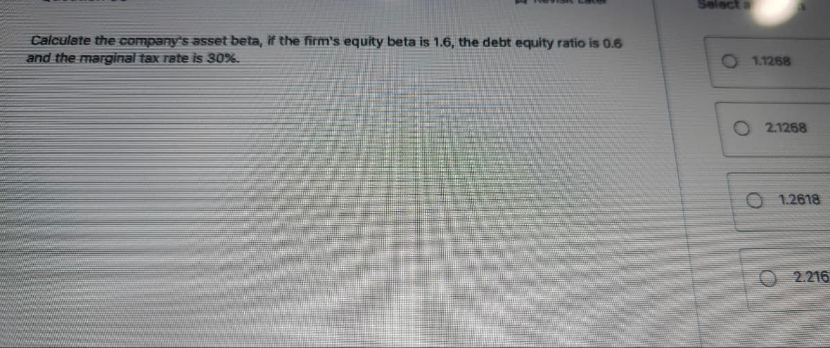 Calculate the company's asset beta, if the firm's equity beta is 1.6, the debt equity ratio is 0.6
and the marginal tax rate is 30%.
Select a
O
O
1.1268
2.1268
O 1.2618
2.216