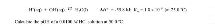 #
H₂O(1)
H*(aq) + OH(aq)
Calculate the pOH of a 0.0100 M HCl solution at 50.0 °C.
AH = -55.8 kJ; K=1.0 x 10-¹4 (at 25.0 °C)