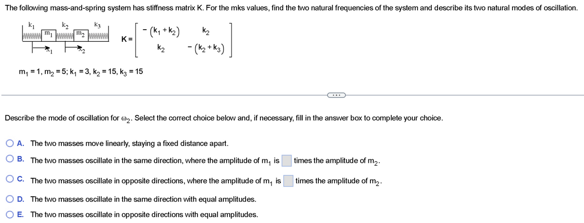 The following mass-and-spring system has stiffness matrix K. For the mks values, find the two natural frequencies of the system and describe its two natural modes of oscillation.
k₁
k₂
K3
K=
- (K₁ + K₂)
k₂
m₁ = 1, m₂ = 5; k₁ = 3, k₂ = 15, k3 = 15
k₂
- (K₂ + K3)
Describe the mode of oscillation for w₂. Select the correct choice below and, if necessary, fill in the answer box to complete your choice.
A. The two masses move linearly, staying a fixed distance apart.
B. The two masses oscillate in the same direction, where the amplitude of m₁ is
O C. The two masses oscillate in opposite directions, where the amplitude of m₁ is
D. The two masses oscillate in the same direction with equal amplitudes.
E. The two masses oscillate in opposite directions with equal amplitudes.
times the amplitude of m2.
times the amplitude of m₂.