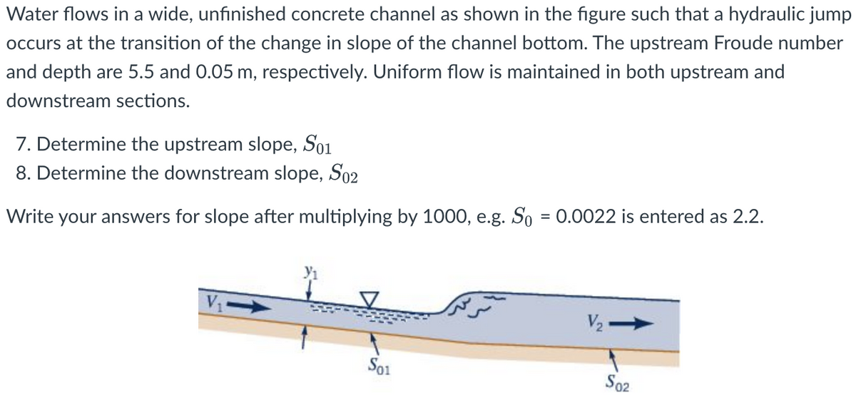 Water flows in a wide, unfinished concrete channel as shown in the figure such that a hydraulic jump
occurs at the transition of the change in slope of the channel bottom. The upstream Froude number
and depth are 5.5 and 0.05 m, respectively. Uniform flow is maintained in both upstream and
downstream sections.
7. Determine the upstream slope, S01
8. Determine the downstream slope, S02
Write your answers for slope after multiplying by 1000, e.g. So = 0.0022 is entered as 2.2.
V
V₂->>
S02
S01