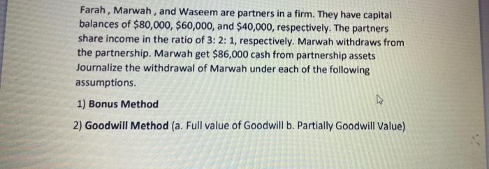 Farah , Marwah, and Waseem are partners in a firm. They have capital
balances of $80,000, $60,000, and $40,000, respectively. The partners
share income in the ratio of 3: 2: 1, respectively. Marwah withdraws from
the partnership. Marwah get $86,000 cash from partnership assets
Journalize the withdrawal of Marwah under each of the following
assumptions.
1) Bonus Method
2) Goodwill Method (a. Full value of Goodwill b. Partially Goodwill Value)
