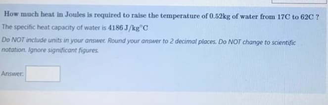 How much heat in Joules is required to raise the temperature of 0.52kg of water from 17C to 62C ?
The specific heat capacity of water is 4186J/kg C
Do NOT include units in your answer. Round your answer to 2 decimal places. Do NOT change to scientific
notation. Ignore significant figures.
Answer: