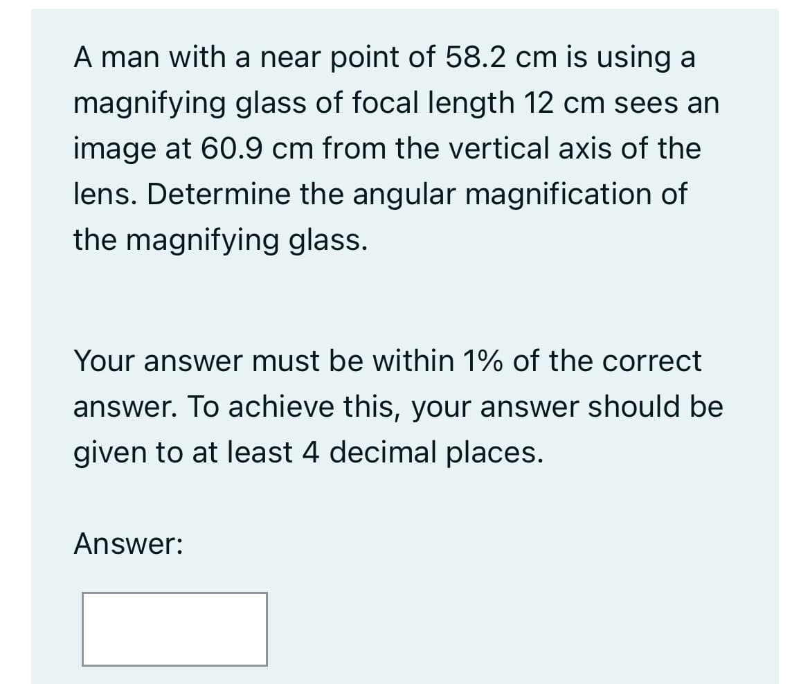 A man with a near point of 58.2 cm is using a
magnifying glass of focal length 12 cm sees an
image at 60.9 cm from the vertical axis of the
lens. Determine the angular magnification of
the magnifying glass.
Your answer must be within 1% of the correct
answer. To achieve this, your answer should be
given to at least 4 decimal places.
Answer: