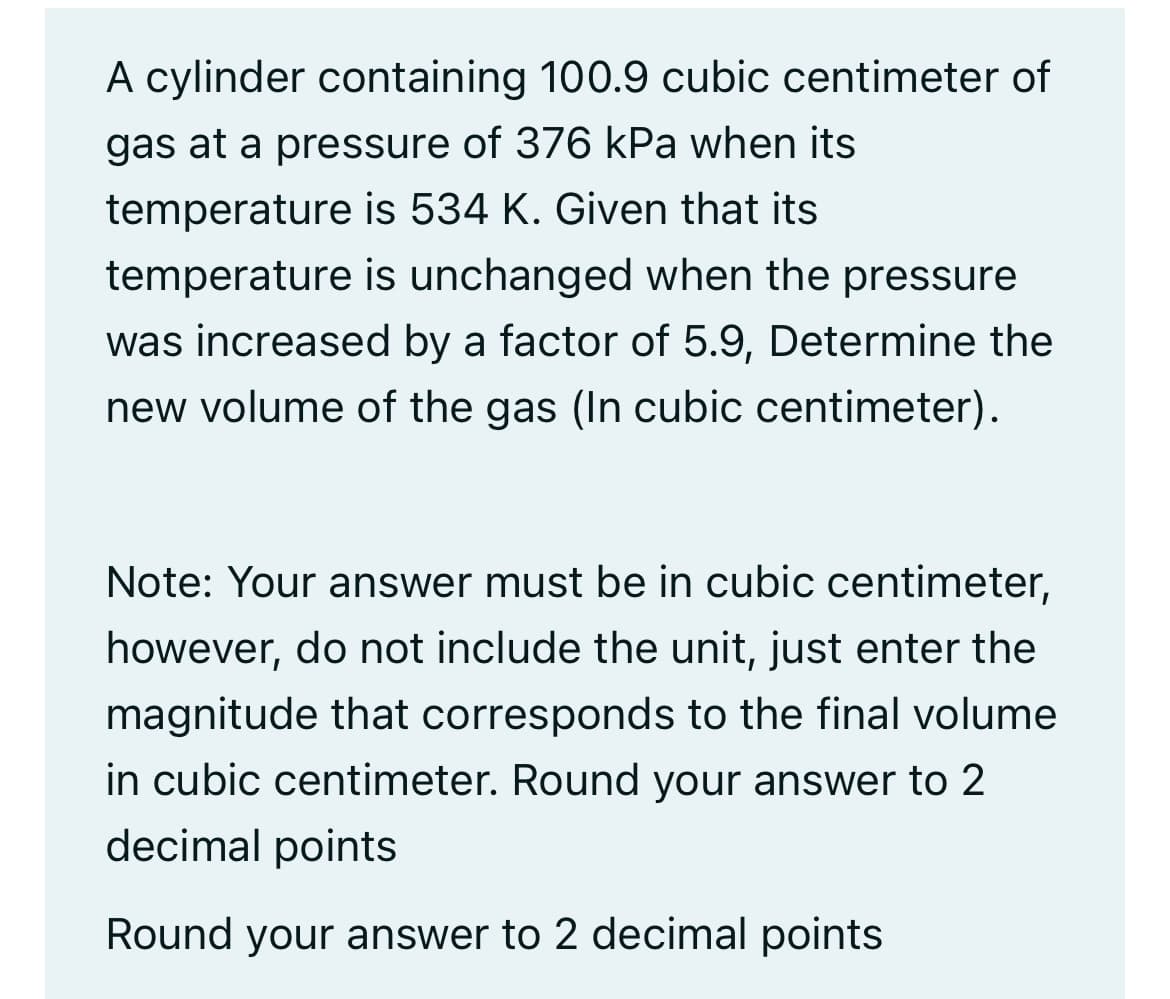 A cylinder containing 100.9 cubic centimeter of
gas at a pressure of 376 kPa when its
temperature is 534 K. Given that its
temperature is unchanged when the pressure
was increased by a factor of 5.9, Determine the
new volume of the gas (In cubic centimeter).
Note: Your answer must be in cubic centimeter,
however, do not include the unit, just enter the
magnitude that corresponds to the final volume
in cubic centimeter. Round your answer to 2
decimal points
Round your answer to 2 decimal points