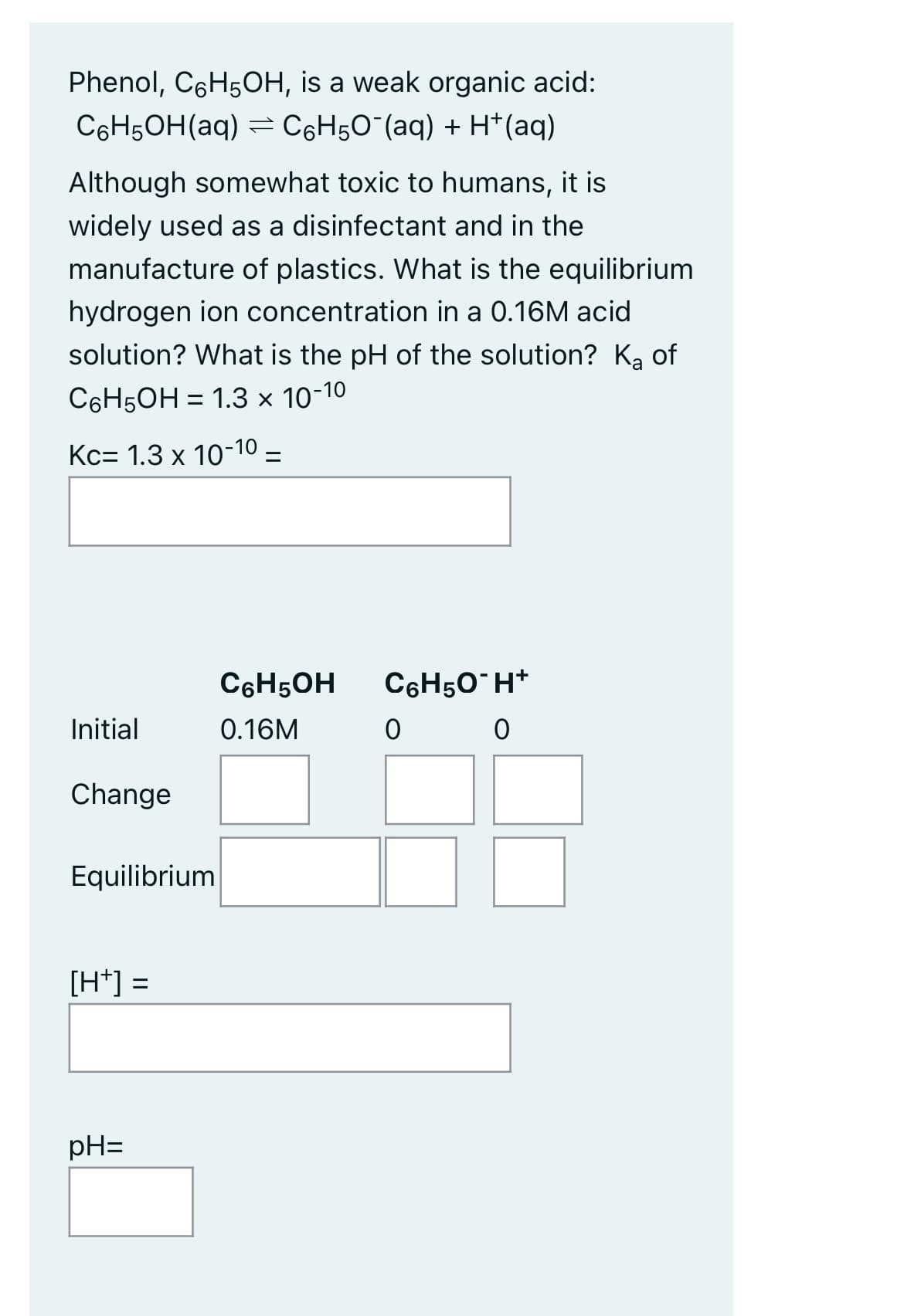 Phenol, C6H5OH, is a weak organic acid:
C6H5OH(aq) = С6H5O¯(aq) + H+ (aq)
Although somewhat toxic to humans, it is
widely used as a disinfectant and in the
manufacture of plastics. What is the equilibrium
hydrogen ion concentration in a 0.16M acid
solution? What is the pH of the solution? Ka of
C6H5OH = 1.3 x 10-10
Kc 1.3 x 10-10-
C6H50*H*
Initial
0
0
Change
Equilibrium
[H+] =
pH=
C6H5OH
0.16M