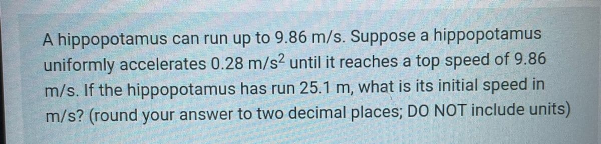 A hippopotamus can run up to 9.86 m/s. Suppose a hippopotamus
uniformly accelerates 0.28 m/s² until it reaches a top speed of 9.86
m/s. If the hippopotamus has run 25.1 m, what is its initial speed in
m/s? (round your answer to two decimal places; DO NOT include units)