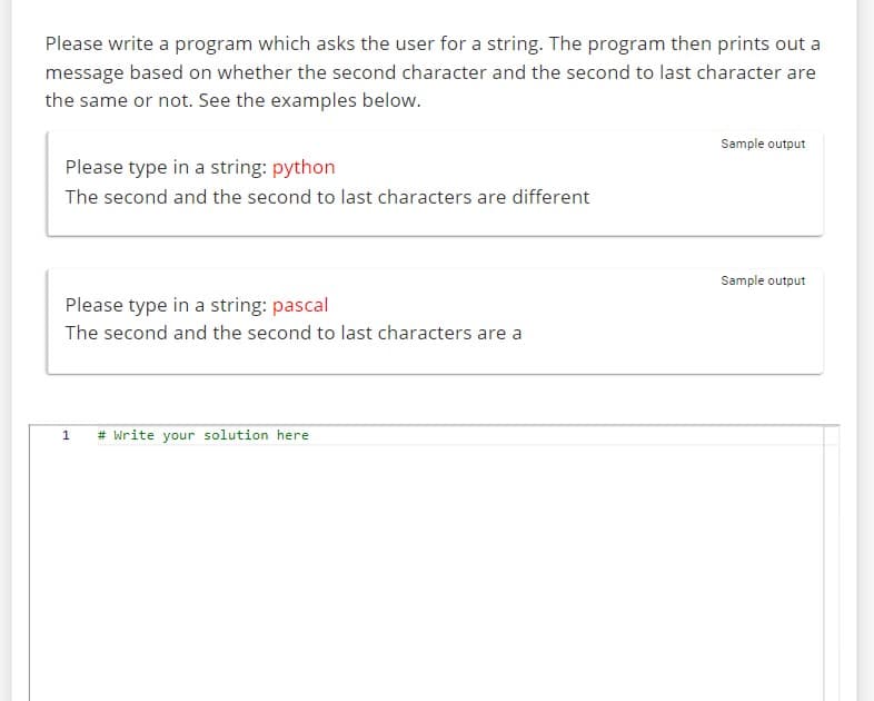Please write a program which asks the user for a string. The program then prints out a
message based on whether the second character and the second to last character are
the same or not. See the examples below.
Please type in a string: python
The second and the second to last characters are different
Please type in a string: pascal
The second and the second to last characters are a
1
# Write your solution here
Sample output
Sample output