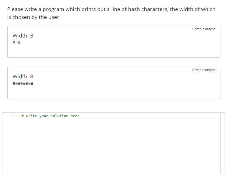 Please write a program which prints out a line of hash characters, the width of which
is chosen by the user.
Width: 3
###
Width: 8
########
1
# Write your solution here
Sample output
Sample output