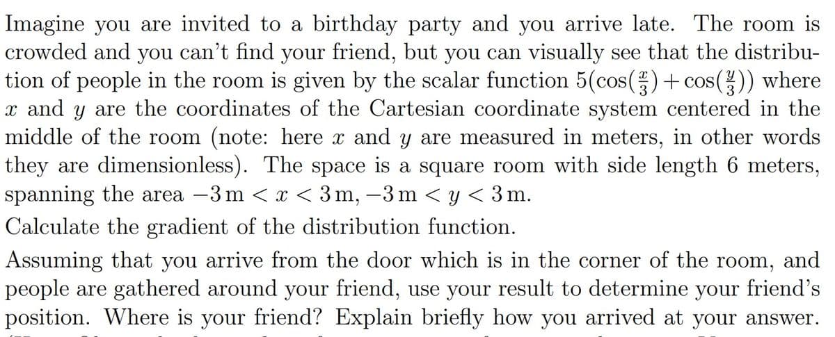 Imagine you are invited to a birthday party and you arrive late. The room is
crowded and you can't find your friend, but you can visually see that the distribu-
tion of people in the room is given by the scalar function 5(cos(3) + cos(½)) where
x and y are the coordinates of the Cartesian coordinate system centered in the
middle of the room (note: here x and y are measured in meters, in other words
they are dimensionless). The space is a square room with side length 6 meters,
spanning the area −3 m < x < 3m, −3 m < y < 3m.
Calculate the gradient of the distribution function.
Assuming that you arrive from the door which is in the corner of the room, and
people are gathered around your friend, use your result to determine your friend's
position. Where is your friend? Explain briefly how you arrived at your answer.