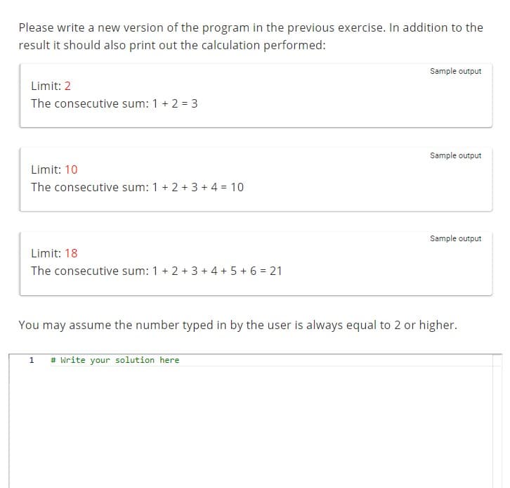 Please write a new version of the program in the previous exercise. In addition to the
result it should also print out the calculation performed:
Limit: 2
The consecutive sum: 1 + 2 = 3
Limit: 10
The consecutive sum: 1 + 2 + 3 + 4 = 10
Limit: 18
The consecutive sum: 1+ 2+ 3+ 4+ 5+ 6 = 21
Sample output
1 # Write your solution here
Sample output
Sample output
You may assume the number typed in by the user is always equal to 2 or higher.