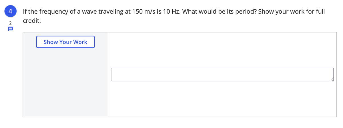 4
If the frequency of a wave traveling at 150 m/s is 10 Hz. What would be its period? Show your work for full
credit.
Show Your Work
