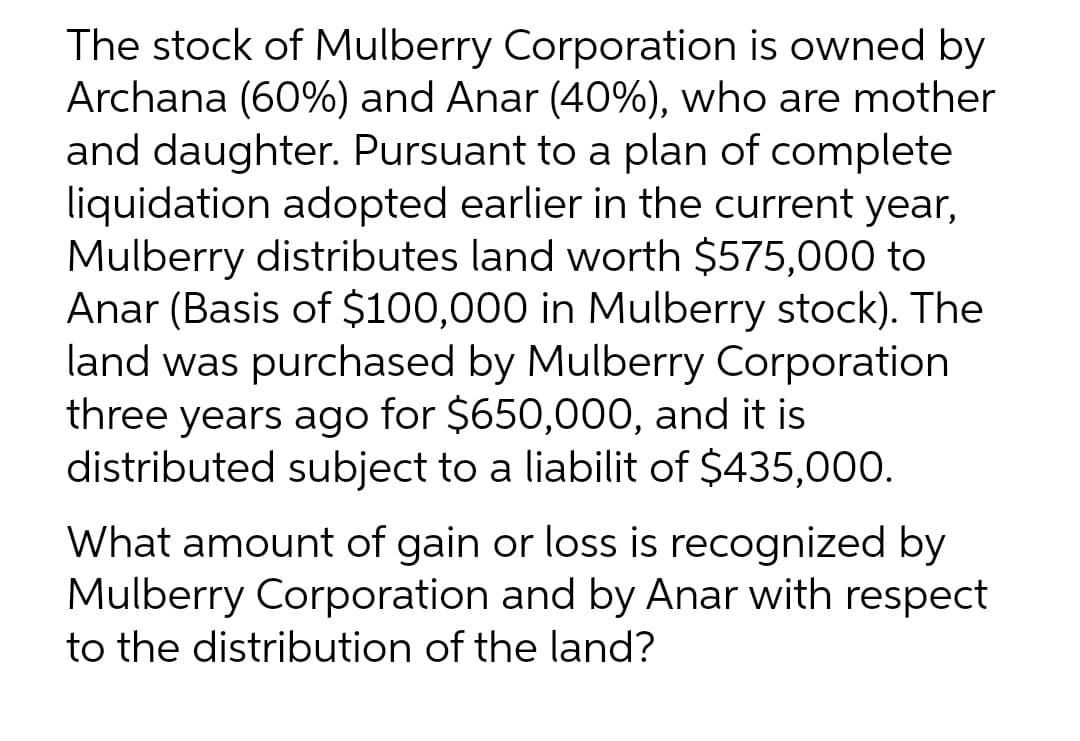 The stock of Mulberry Corporation is owned by
Archana (60%) and Anar (40%), who are mother
and daughter. Pursuant to a plan of complete
liquidation adopted earlier in the current year,
Mulberry distributes land worth $575,000 to
Anar (Basis of $100,000 in Mulberry stock). The
land was purchased by Mulberry Corporation
three years ago for $650,000, and it is
distributed subject to a liabilit of $435,000.
What amount of gain or loss is recognized by
Mulberry Corporation and by Anar with respect
to the distribution of the land?
